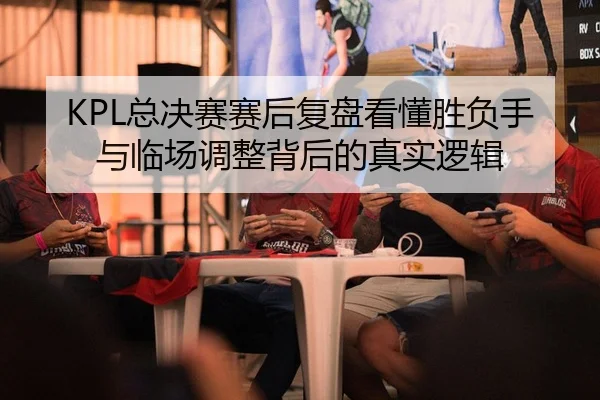 KPL总决赛赛后复盘看懂胜负手与临场调整背后的真实逻辑